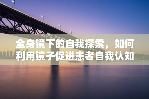全身镜下的自我探索，如何利用镜子促进患者自我认知？