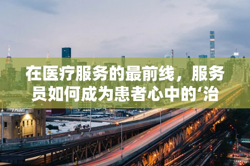 在医疗服务的最前线，服务员如何成为患者心中的‘治愈系’？