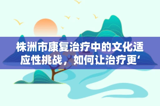 株洲市康复治疗中的文化适应性挑战，如何让治疗更‘接地气’？