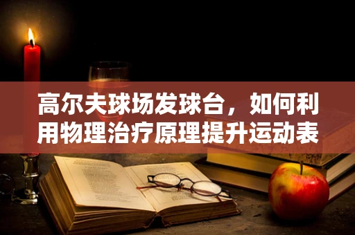 高尔夫球场发球台，如何利用物理治疗原理提升运动表现？