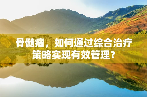 骨髓瘤，如何通过综合治疗策略实现有效管理？