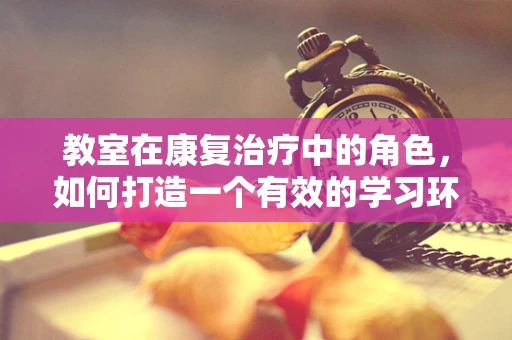 教室在康复治疗中的角色，如何打造一个有效的学习环境？