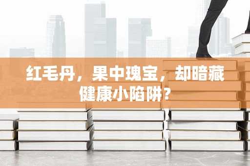红毛丹，果中瑰宝，却暗藏健康小陷阱？