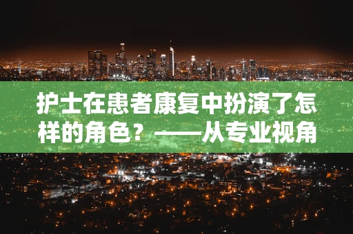 护士在患者康复中扮演了怎样的角色？——从专业视角的深度解析