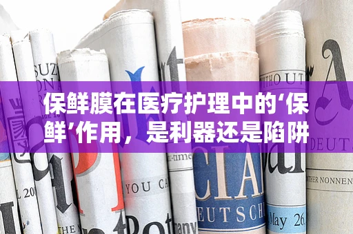 保鲜膜在医疗护理中的‘保鲜’作用，是利器还是陷阱？