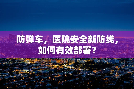 防弹车，医院安全新防线，如何有效部署？