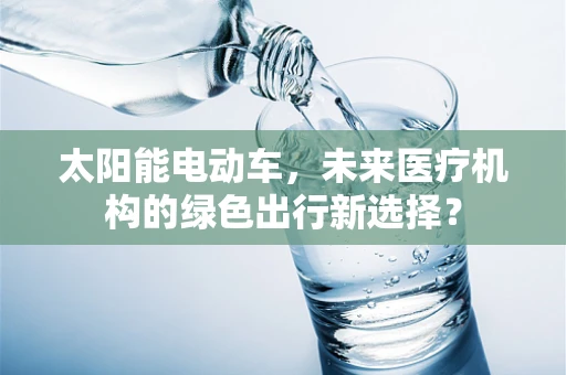 太阳能电动车，未来医疗机构的绿色出行新选择？