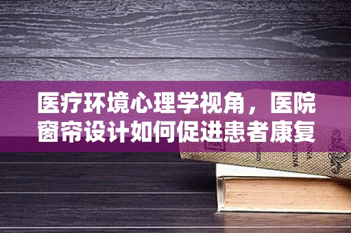 医疗环境心理学视角，医院窗帘设计如何促进患者康复？