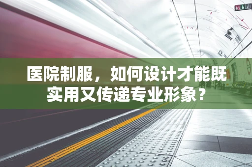 医院制服，如何设计才能既实用又传递专业形象？