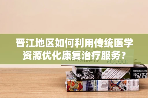 晋江地区如何利用传统医学资源优化康复治疗服务？