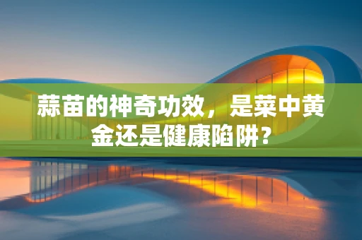 蒜苗的神奇功效，是菜中黄金还是健康陷阱？