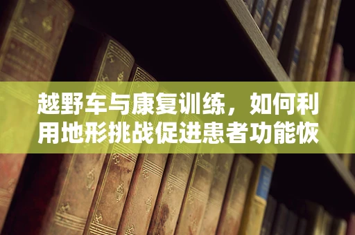 越野车与康复训练，如何利用地形挑战促进患者功能恢复？