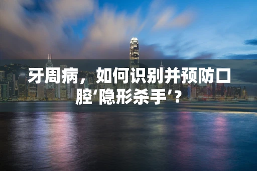 牙周病，如何识别并预防口腔‘隐形杀手’？