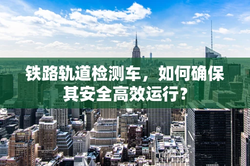 铁路轨道检测车，如何确保其安全高效运行？