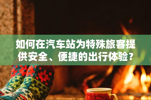如何在汽车站为特殊旅客提供安全、便捷的出行体验？