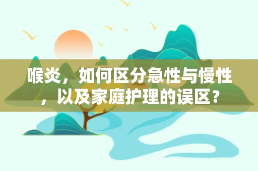 喉炎，如何区分急性与慢性，以及家庭护理的误区？