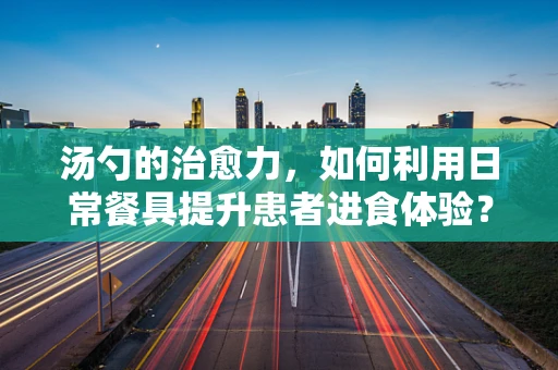 汤勺的治愈力，如何利用日常餐具提升患者进食体验？