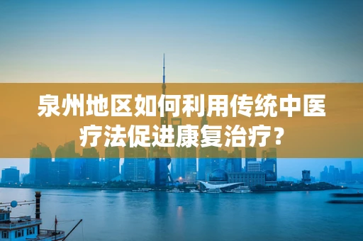泉州地区如何利用传统中医疗法促进康复治疗？