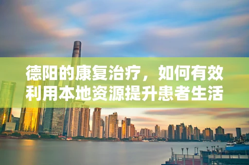 德阳的康复治疗，如何有效利用本地资源提升患者生活质量？