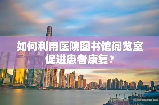 如何利用医院图书馆阅览室促进患者康复？