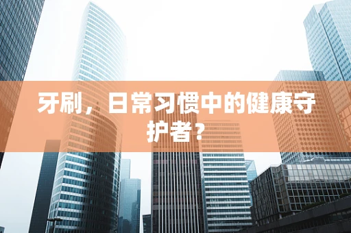 牙刷，日常习惯中的健康守护者？