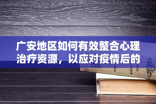 广安地区如何有效整合心理治疗资源，以应对疫情后的心理挑战？