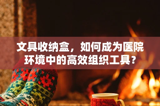 文具收纳盒，如何成为医院环境中的高效组织工具？