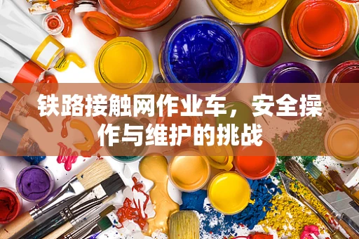 铁路接触网作业车，安全操作与维护的挑战