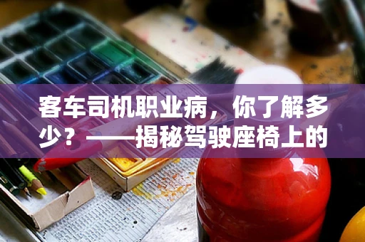 客车司机职业病，你了解多少？——揭秘驾驶座椅上的隐形伤害