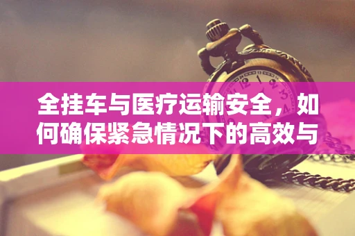 全挂车与医疗运输安全，如何确保紧急情况下的高效与安全？
