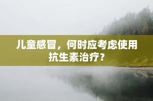 儿童感冒，何时应考虑使用抗生素治疗？