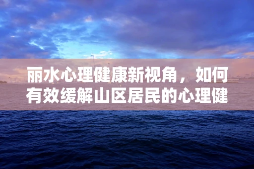 丽水心理健康新视角，如何有效缓解山区居民的心理健康压力？