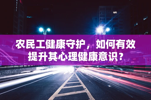 农民工健康守护，如何有效提升其心理健康意识？