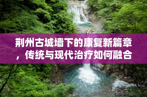 荆州古城墙下的康复新篇章，传统与现代治疗如何融合？