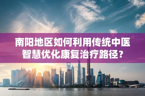南阳地区如何利用传统中医智慧优化康复治疗路径？