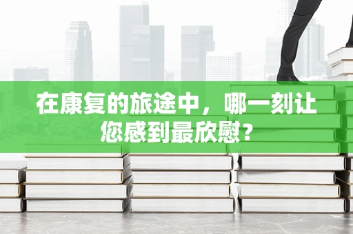 在康复的旅途中，哪一刻让您感到最欣慰？
