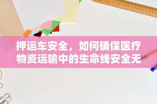 押运车安全，如何确保医疗物资运输中的生命线安全无虞？