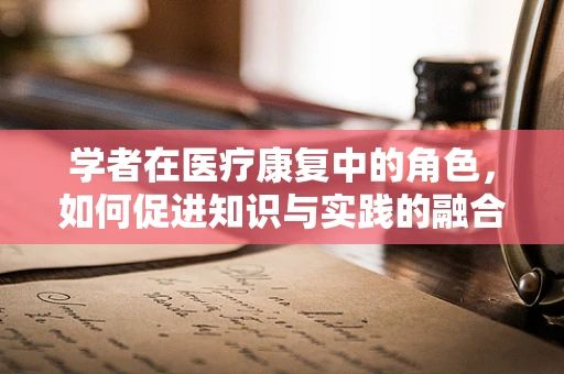 学者在医疗康复中的角色，如何促进知识与实践的融合？