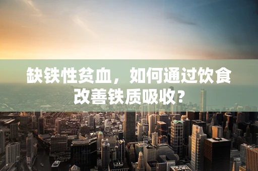 缺铁性贫血，如何通过饮食改善铁质吸收？
