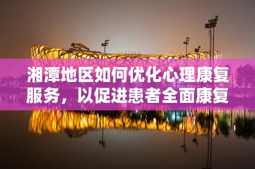 湘潭地区如何优化心理康复服务，以促进患者全面康复？