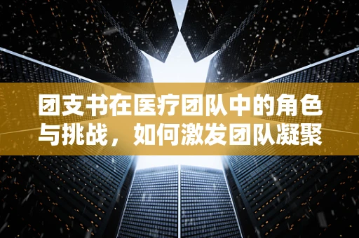 团支书在医疗团队中的角色与挑战，如何激发团队凝聚力？