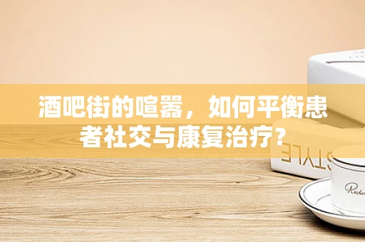 酒吧街的喧嚣，如何平衡患者社交与康复治疗？