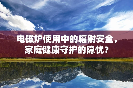 电磁炉使用中的辐射安全，家庭健康守护的隐忧？