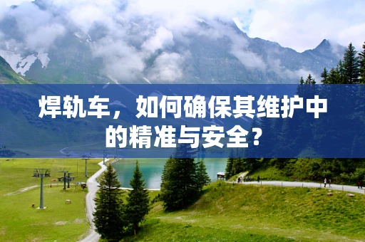 焊轨车，如何确保其维护中的精准与安全？