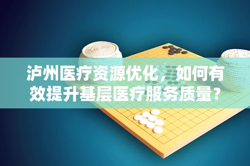 泸州医疗资源优化，如何有效提升基层医疗服务质量？