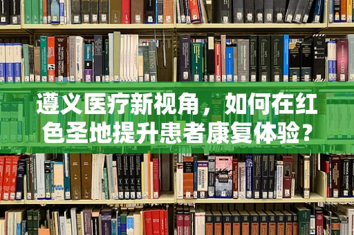 遵义医疗新视角，如何在红色圣地提升患者康复体验？