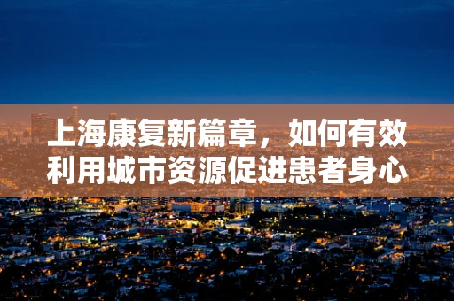 上海康复新篇章，如何有效利用城市资源促进患者身心复健？