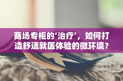商场专柜的‘治疗’，如何打造舒适就医体验的微环境？
