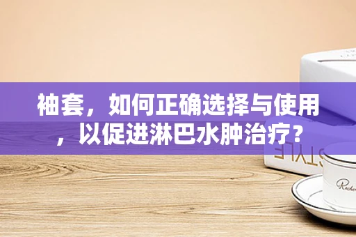 袖套，如何正确选择与使用，以促进淋巴水肿治疗？