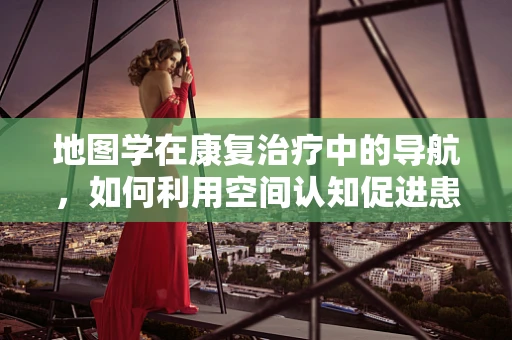 地图学在康复治疗中的导航，如何利用空间认知促进患者恢复？
